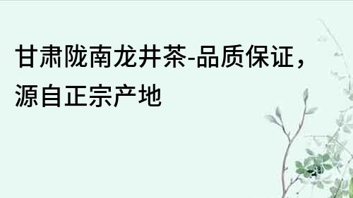 甘肅隴南龍井茶-品質(zhì)保證，源自正宗產(chǎn)地