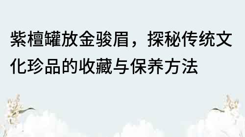 紫檀罐放金駿眉，探秘傳統文化珍品的收藏與保養方法