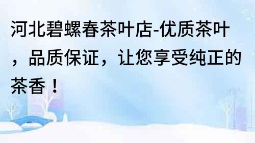 河北碧螺春茶葉店-優(yōu)質(zhì)茶葉，品質(zhì)保證，讓您享受純正的茶香！