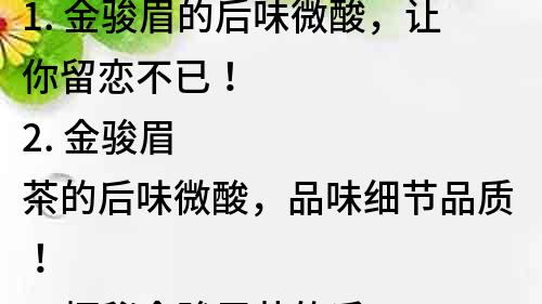 1. 金駿眉的后味微酸，讓你留戀不已！
2. 金駿眉茶的后味微酸，品味細節品質！
3. 探秘金駿眉茶的后味微酸，讓你更懂品質！
4. 金駿眉茶后味微酸，品質生活從飲茶開始！
5. 金駿眉茶的后味，微酸在其中，品質細節一覽無余！