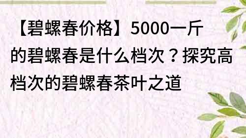 【碧螺春價格】5000一斤的碧螺春是什么檔次？探究高檔次的碧螺春茶葉之道