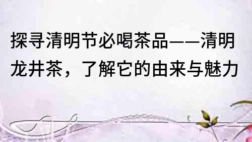 探尋清明節必喝茶品——清明龍井茶，了解它的由來與魅力