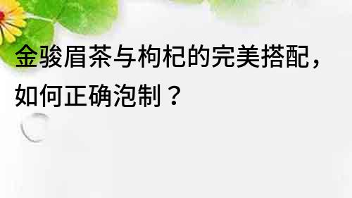 金駿眉茶與枸杞的完美搭配，如何正確泡制？