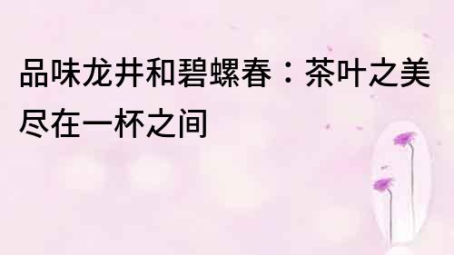 品味龍井和碧螺春：茶葉之美盡在一杯之間