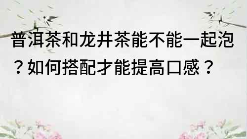 普洱茶和龍井茶能不能一起泡？如何搭配才能提高口感？