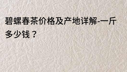 碧螺春茶價格及產地詳解-一斤多少錢？
