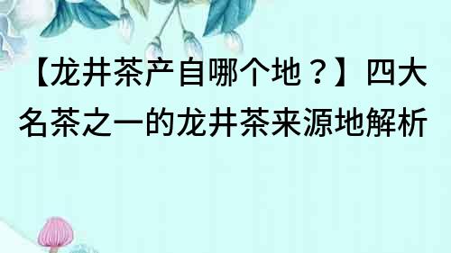 【龍井茶產自哪個地？】四大名茶之一的龍井茶來源地解析