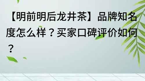 【明前明后龍井茶】品牌知名度怎么樣？買家口碑評價如何？