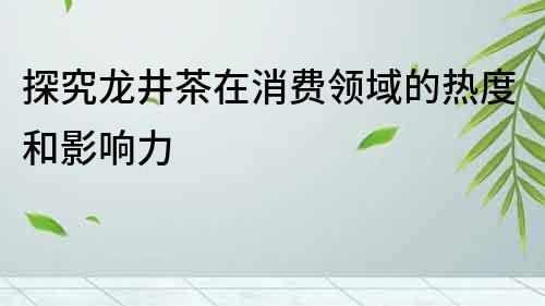 探究龍井茶在消費領域的熱度和影響力