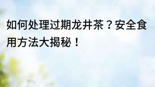 如何處理過期龍井茶？安全食用方法大揭秘！