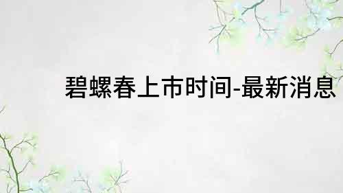 碧螺春上市時(shí)間-最新消息