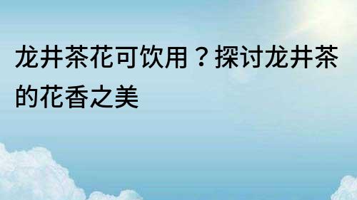 龍井茶花可飲用？探討龍井茶的花香之美