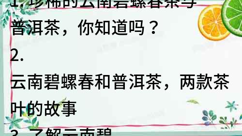 1. 珍稀的云南碧螺春茶與普洱茶，你知道嗎？
2. 云南碧螺春和普洱茶，兩款茶葉的故事
3. 了解云南碧螺春和普洱茶的營養(yǎng)功效
4. 品味云南碧螺春和普洱茶，帶你走進(jìn)茶文化的世界
5. 匠心之作：云南碧螺春和普洱茶的制作工藝
6. 感受云南碧螺春和普洱茶的文化魅力，豐富你的生活
7. 云南碧螺春和普洱茶，兩款極具代表性的中國茶
8. 沖泡云南碧螺春和普洱茶，享受生活的美好
9. 探尋云南碧螺春和普洱茶的歷史淵源，了解傳統(tǒng)制茶技藝
10. 云南碧螺春和普洱茶，帶你領(lǐng)略中華茶文化的魅力