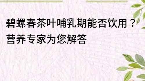 碧螺春茶葉哺乳期能否飲用？營養專家為您解答