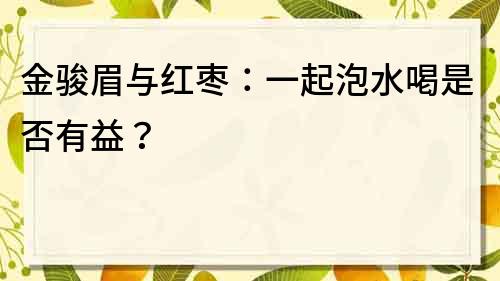 金駿眉與紅棗：一起泡水喝是否有益？