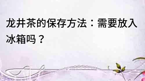 龍井茶的保存方法：需要放入冰箱嗎？