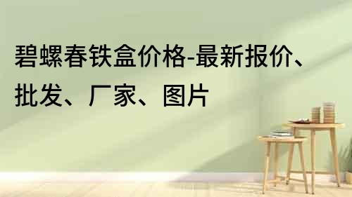 碧螺春鐵盒價格-最新報價、批發、廠家、圖片