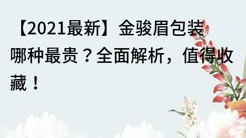 【2021最新】金駿眉包裝哪種最貴？全面解析，值得收藏！