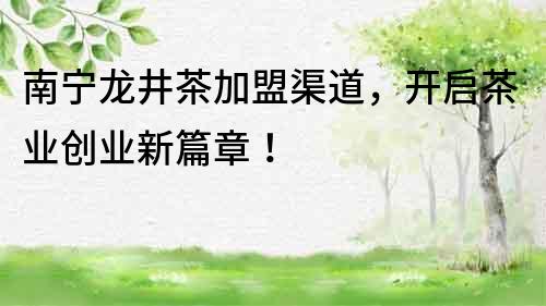 南寧龍井茶加盟渠道，開啟茶業創業新篇章！