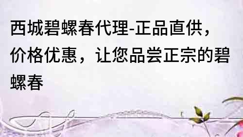 西城碧螺春代理-正品直供，價格優惠，讓您品嘗正宗的碧螺春