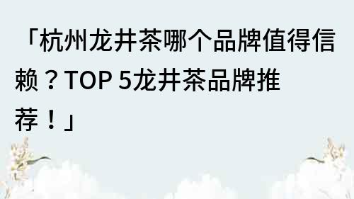 「杭州龍井茶哪個品牌值得信賴？TOP 5龍井茶品牌推薦！」