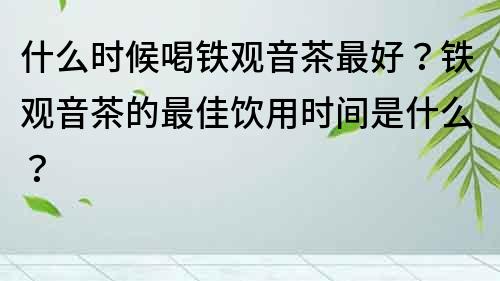 什么時候喝鐵觀音茶最好？鐵觀音茶的最佳飲用時間是什么？