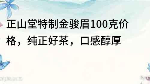 正山堂特制金駿眉100克價格，純正好茶，口感醇厚