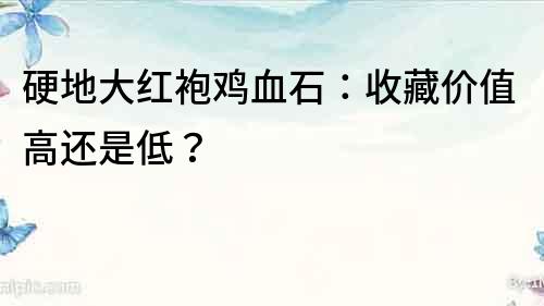 硬地大紅袍雞血石：收藏價值高還是低？