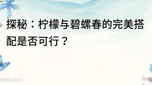 探秘：檸檬與碧螺春的完美搭配是否可行？