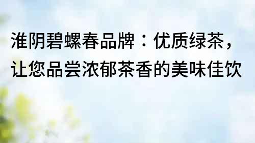 淮陰碧螺春品牌：優(yōu)質(zhì)綠茶，讓您品嘗濃郁茶香的美味佳飲