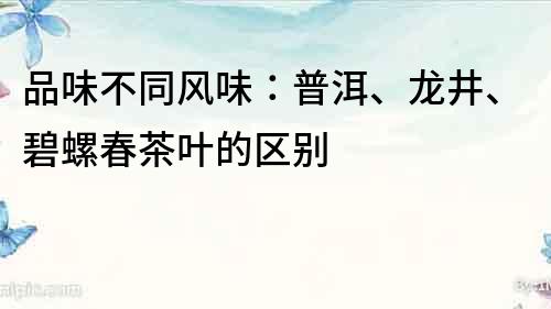 品味不同風味：普洱、龍井、碧螺春茶葉的區別