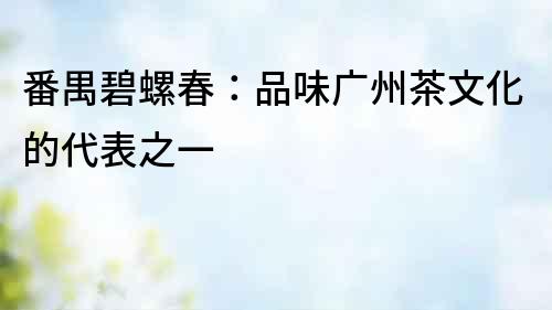 番禺碧螺春：品味廣州茶文化的代表之一