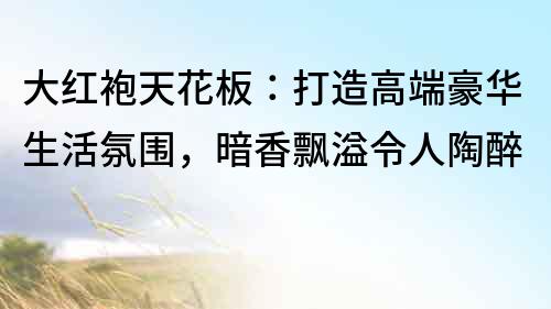 大紅袍天花板：打造高端豪華生活氛圍，暗香飄溢令人陶醉