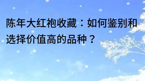 陳年大紅袍收藏：如何鑒別和選擇價(jià)值高的品種？
