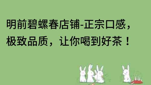 明前碧螺春店鋪-正宗口感，極致品質(zhì)，讓你喝到好茶！
