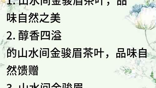 1. 山水間金駿眉茶葉，品味自然之美
2. 醇香四溢的山水間金駿眉茶葉，品味自然饋贈
3. 山水間金駿眉茶葉，品味中國茶文化的魅力
4. 山水間金駿眉茶葉，感受自然之美，品味生命之恩
5. 山水間金駿眉茶葉，品質(zhì)出眾，純正無比
6. 山水間金駿眉茶葉，獨特口感，極致享受
7. 悠閑品茶，山水間金駿眉茶葉帶給你的不僅僅是一杯茶
8. 品茶人生，山水間金駿眉茶葉帶你探尋自然之美
9. 品味山水間金駿眉茶葉，感受自然之美，領(lǐng)略中華文化
10. 山水間金駿眉茶葉，極致品質(zhì)，倍感生命之恩