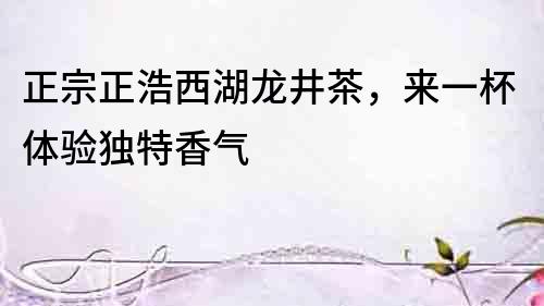 正宗正浩西湖龍井茶，來一杯體驗獨特香氣