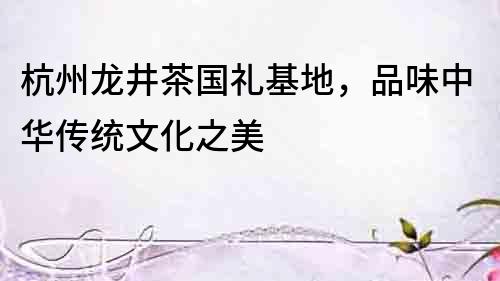 杭州龍井茶國禮基地，品味中華傳統(tǒng)文化之美