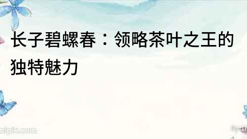 長子碧螺春：領略茶葉之王的獨特魅力