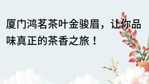 廈門鴻茗茶葉金駿眉，讓你品味真正的茶香之旅！