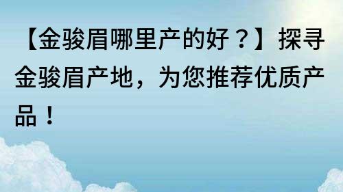 【金駿眉哪里產(chǎn)的好？】探尋金駿眉產(chǎn)地，為您推薦優(yōu)質(zhì)產(chǎn)品！