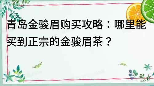 青島金駿眉購買攻略：哪里能買到正宗的金駿眉茶？