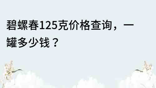 碧螺春125克價格查詢，一罐多少錢？