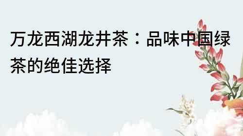 萬龍西湖龍井茶：品味中國綠茶的絕佳選擇