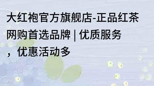 大紅袍官方旗艦店-正品紅茶網(wǎng)購首選品牌 | 優(yōu)質(zhì)服務，優(yōu)惠活動多