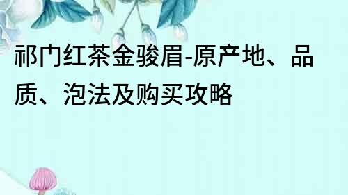 祁門紅茶金駿眉-原產地、品質、泡法及購買攻略