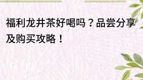 福利龍井茶好喝嗎？品嘗分享及購買攻略！