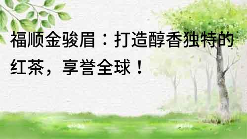 福順金駿眉：打造醇香獨特的紅茶，享譽全球！