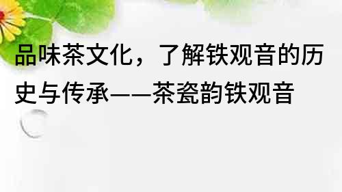 品味茶文化，了解鐵觀音的歷史與傳承——茶瓷韻鐵觀音