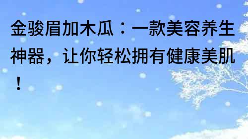 金駿眉加木瓜：一款美容養生神器，讓你輕松擁有健康美肌！